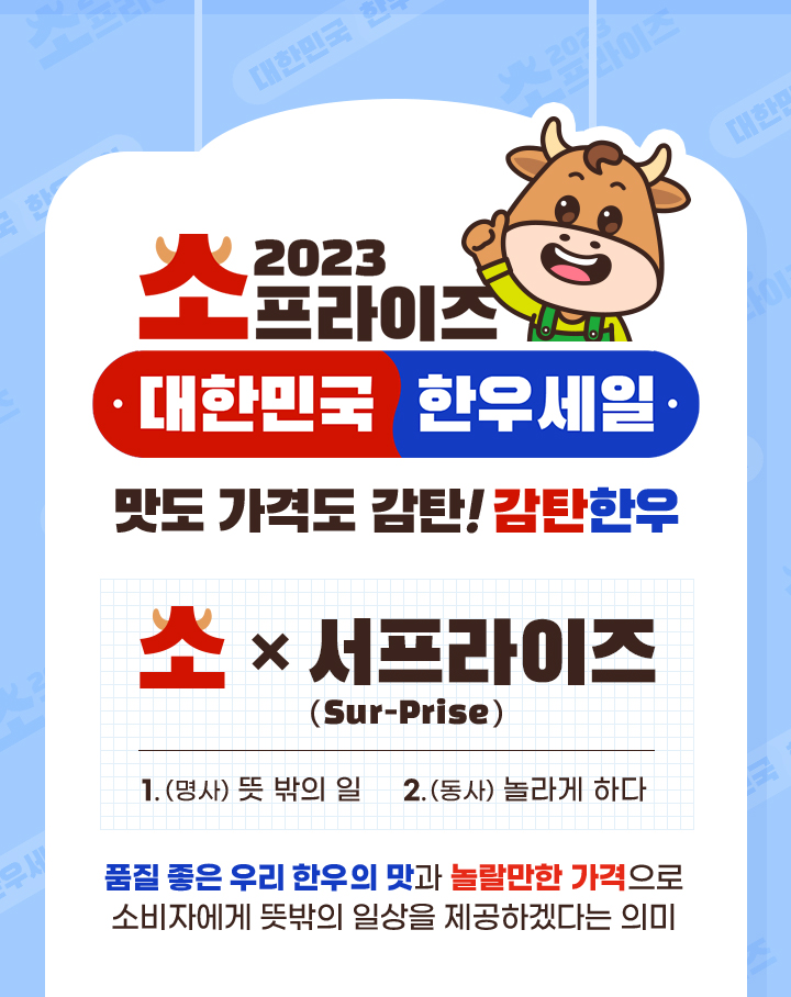 
                    2023 소프라이즈 대한민국 한우세일
                    맛도 가격도 감탄! 감탄 한우
                    소 X 서프라이즈
                    1. 명사 뜻 밖의 일
                    2. 동사 놀라게 하다
                    품질 좋은 우리 한우의 맛과 놀랄만한 가격으로 소비자에게 뜻밖의 일상을 제공하겠다는 의미
                