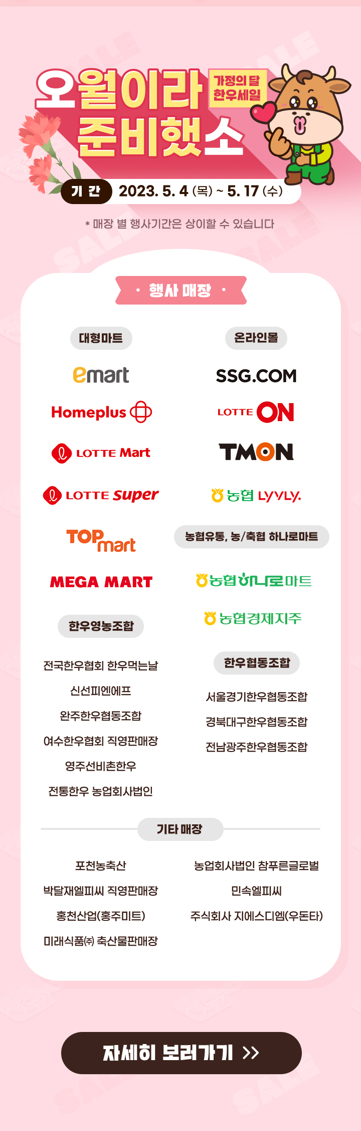 
                     오월이라 준비했소 (가정의 달 한우세일)
                     [기간]
                     2023.5.4 (목) ~ 5.17 (수)
                     [대형마트]
                     emart, homeplus, lotte Mart, lotte super, top mart, mega mart
                     [온라인몰]
                     ssg.com, lotte on, tmon, 농협 lyvly
                     [농협유통, 농/축협 하나로마트]
                     농협 하나로마트, 농협경제지주
                     [한우영농조합]
                     전국한우협회 한우먹는날, 신선피엔에프, 완주한우협동조합, 여수한우협회 직영판매장, 영주선비촌한우, 전통한우 농업회사법인
                     [한우협동조합]
                     서울경기한우협동조합, 경북대구한우협동조합, 전남광주한우협동조합
                