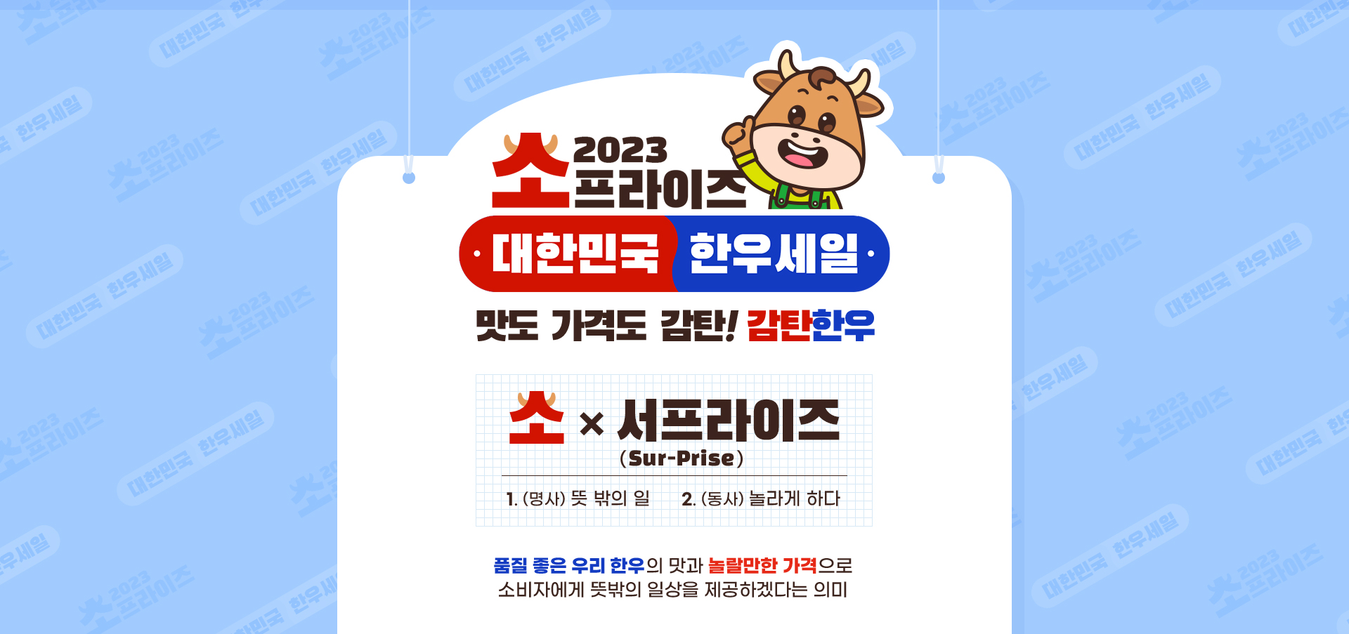 
                    2023 소프라이즈 대한민국 한우세일
                    맛도 가격도 감탄! 감탄 한우
                    소 X 서프라이즈
                    1. 명사 뜻 밖의 일
                    2. 동사 놀라게 하다
                    품질 좋은 우리 한우의 맛과 놀랄만한 가격으로 소비자에게 뜻밖의 일상을 제공하겠다는 의미
                