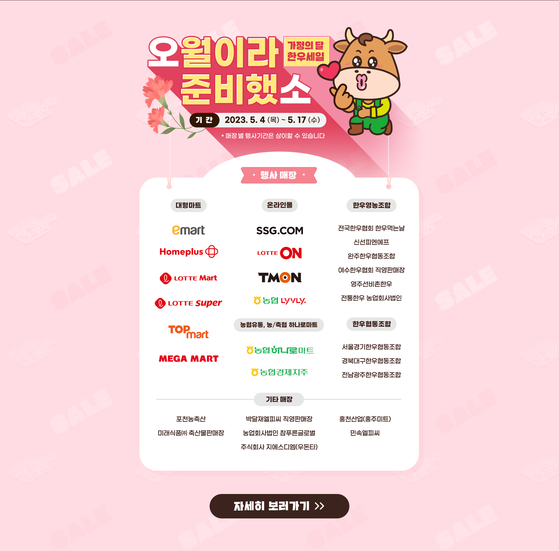 
                     오월이라 준비했소 (가정의 달 한우세일)
                     [기간]
                     2023.5.4 (목) ~ 5.17 (수)
                     [대형마트]
                     emart, homeplus, lotte Mart, lotte super, top mart, mega mart
                     [온라인몰]
                     ssg.com, lotte on, tmon, 농협 lyvly
                     [농협유통, 농/축협 하나로마트]
                     농협 하나로마트, 농협경제지주
                     [한우영농조합]
                     전국한우협회 한우먹는날, 신선피엔에프, 완주한우협동조합, 여수한우협회 직영판매장, 영주선비촌한우, 전통한우 농업회사법인
                     [한우협동조합]
                     서울경기한우협동조합, 경북대구한우협동조합, 전남광주한우협동조합
                
