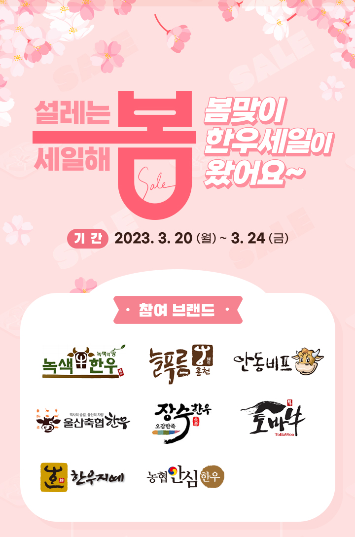 
                     설레는 봄, 세일해 봄
                     봄맞이 한우세일이 왔어요~
                     [기간]
                     2023.3.20 (월) ~ 3.24 (금) *매잘 별 기간 상이
                     [참여 브랜드]
                     녹색 한우, 늘푸름 홍천, 안동비프, 울산축협한우, 오감만족 장수한우, 토바우, 한우지예, 또바기
                